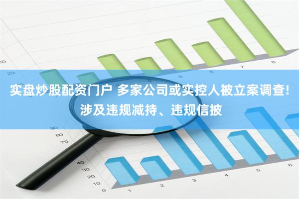 实盘炒股配资门户 多家公司或实控人被立案调查! 涉及违规减持