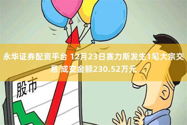 永华证券配资平台 12月23日赛力斯发生1笔大宗交易 成交金