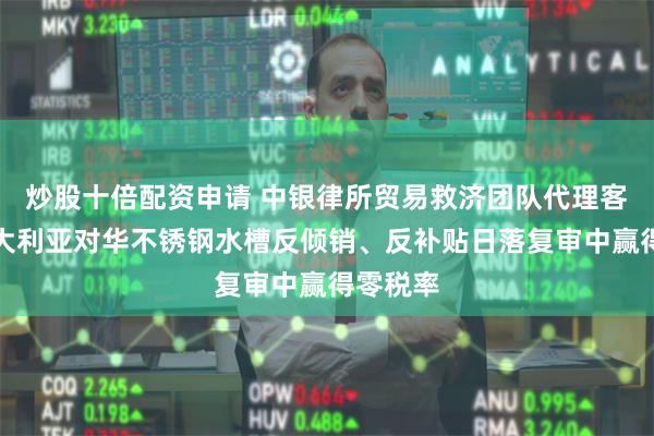 炒股十倍配资申请 中银律所贸易救济团队代理客户在澳大利亚对华