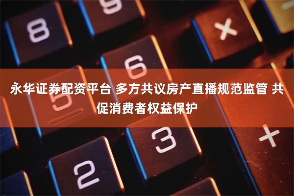 永华证券配资平台 多方共议房产直播规范监管 共促消费者权益保