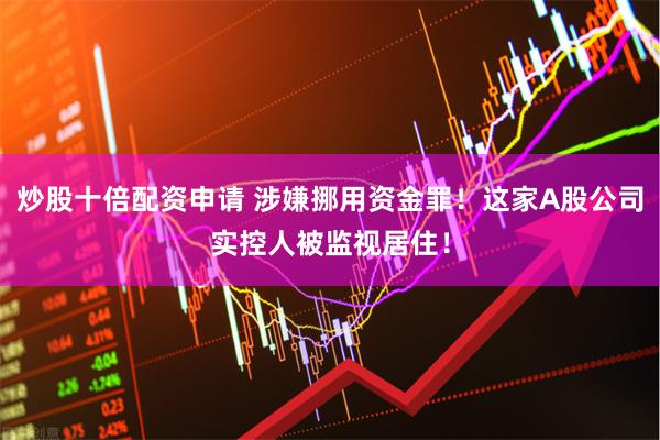 炒股十倍配资申请 涉嫌挪用资金罪！这家A股公司实控人被监视居