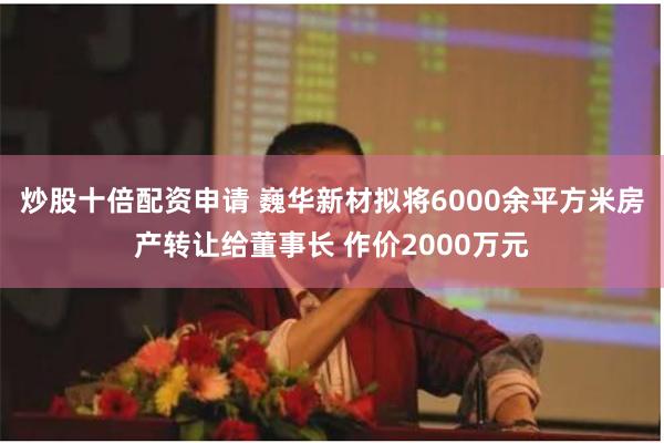 炒股十倍配资申请 巍华新材拟将6000余平方米房产转让给董事
