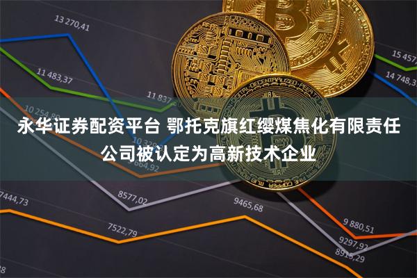 永华证券配资平台 鄂托克旗红缨煤焦化有限责任公司被认定为高新