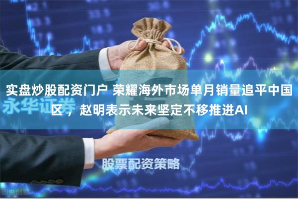 实盘炒股配资门户 荣耀海外市场单月销量追平中国区 ，赵明表示